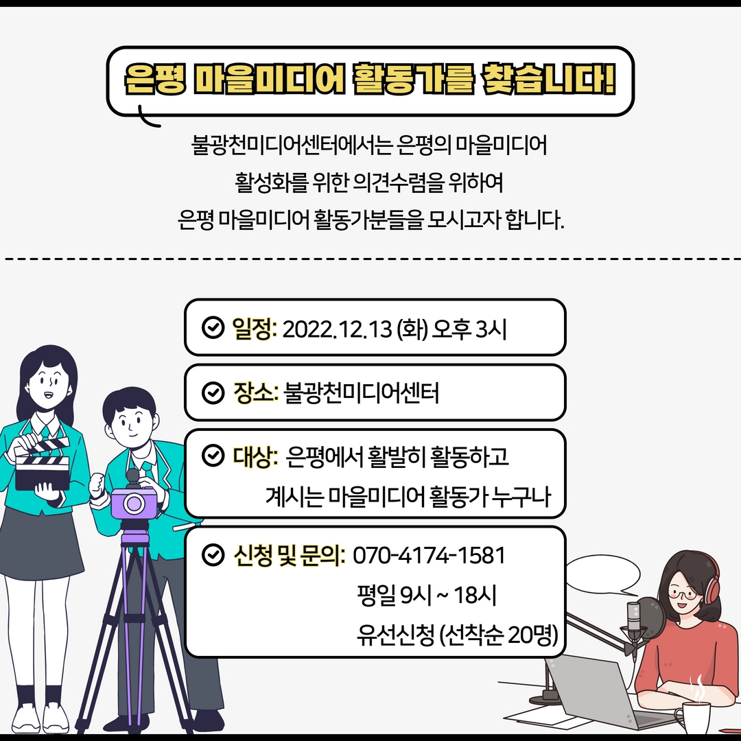 은평 마을미디어 활동가를 찾습니다.
불광천미디어센터에서는 은평의 마을미디어 활성화를 위한 의견수렴을 위하여 은평마을미디어 활동가분들을 모시고자 합니다.
일정: 2022.12.13(화) 오후3시
장소: 불광천미디어센터
대상: 은평에서 활발히 활동하고 계시는 마을미디어 활동가누구나
신청 및 문의: 070-4174-1581
평일 9시~18시
유선신청 (선착순 20명)